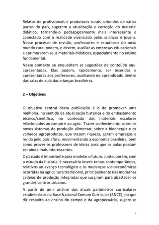 3	
Relatos	de	profissionais	e	produtores	rurais,	oriundos	de	várias	
partes	 do	 país,	 sugerem	 a	 atualização	 e	 correção	 do	 material	
didático,	 tornando-o	 pedagogicamente	 mais	 interessante	 e	
conectado	 com	 a	 realidade	 vivenciada	 pelas	 crianças	 e	 jovens.	
Nesse	 processo	 de	 revisão,	 professores	 e	 estudiosos	 do	 novo	
mundo	rural	podem,	e	devem,	auxiliar	as	empresas	educacionais	
a	aprimorarem	seus	materiais	didáticos,	especialmente	no	ensino	
fundamental.	
Nesse	 contexto	 se	 enquadram	 as	 sugestões	 de	 conteúdo	 aqui	
apresentadas.	 Elas	 podem,	 rapidamente,	 ser	 inseridas	 e	
apresentadas	aos	professores,	auxiliando	no	aprendizado	dentro	
das	salas	de	aula	das	crianças	brasileiras.	
	
2	–	Objetivos	
	
O	 objetivo	 central	 desta	 publicação	 é	 o	 de	 promover	 uma	
melhoria,	no	sentido	da	atualização	histórica	e	do	embasamento	
técnico/científico,	 no	 conteúdo	 dos	 materiais	 escolares	
relacionados	ao	campo	e	ao	agro.		Trazer	conhecimento	sobre	os	
novos	sistemas	de	produção	alimentar,	sobre	a	bioenergia	e	os	
variados	agroprodutos,	que	trazem	riqueza,	geram	empregos	e	
renda	pelo	país	afora,	movimentando	a	economia	brasileira,	bem	
como	prover	os	professores	de	ideias	para	que	as	aulas	possam	
ser	ainda	mais	interessantes.	
O	passado	é	importante	para	modelar	o	futuro.	Junto,	porém,	com	
o	estudo	da	história,	é	necessário	inserir	temas	contemporâneos,	
relativos	ao	avanço	tecnológico	e	às	mudanças	socioeconômicas	
ocorridas	na	agricultura	tradicional,	principalmente	nas	modernas	
cadeias	de	produção	integradas	que	surgiram	para	abastecer	os	
grandes	centros	urbanos.		
A	 partir	 de	 uma	 análise	 dos	 atuais	 parâmetros	 curriculares	
estabelecidos	na	Base	Nacional	Comum	Curricular	(BNCC),	no	que	
diz	 respeito	 ao	 ensino	 do	 campo	 e	 da	 agropecuária,	 sugere-se	
 