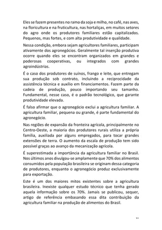 31	
Eles	se	fazem	presentes	no	ramo	da	soja	e	milho,	no	café,	nas	aves,	
na	floricultura	e	na	fruticultura,	nas	hortaliças,	em	muitos	setores	
do	 agro	 onde	 os	 produtores	 familiares	 estão	 capitalizados.	
Pequenos,	mas	fortes,	e	com	alta	produtividade	e	qualidade.	
Nessa	condição,	embora	sejam	agricultores	familiares,	participam	
ativamente	dos	agronegócios.	Geralmente	tal	inserção	produtiva	
ocorre	 quando	 eles	 se	 encontram	 organizados	 em	 grandes	 e	
poderosas	 cooperativas,	 ou	 integrados	 com	 grandes	
agroindústrias.	
É	o	caso	dos	produtores	de	suínos,	frango	e	leite,	que	entregam	
sua	 produção	 sob	 contrato,	 incluindo	 a	 reciprocidade	 da	
assistência	técnica	e	auxílio	em	financiamentos.	Fazem	parte	da	
cadeia	 de	 produção,	 pouco	 importando	 seu	 tamanho.	
Fundamental,	 nesse	 caso,	 é	 o	 padrão	 tecnológico,	 que	 garante	
produtividade	elevada.	
É	falso	afirmar	que	o	agronegócio	exclui	a	agricultura	familiar.	A	
agricultura	familiar,	pequena	ou	grande,	é	parte	fundamental	do	
agronegócio.	
Nas	regiões	de	expansão	da	fronteira	agrícola,	principalmente	no	
Centro-Oeste,	 a	 maioria	 dos	 produtores	 rurais	 utiliza	 a	 própria	
família,	 auxiliada	 por	 alguns	 empregados,	 para	 tocar	 grandes	
extensões	de	terra.	O	aumento	da	escala	de	produção	tem	sido	
possível	graças	ao	avanço	da	mecanização	agrícola.	
É	superestimada	a	importância	da	agricultura	familiar	no	Brasil.	
Nos	últimos	anos	divulgou-se	amplamente	que	70%	dos	alimentos	
consumidos	pela	população	brasileira	se	originam	dessa	categoria	
de	produtores,	enquanto	o	agronegócio	produz	exclusivamente	
para	exportação.	
Este	 é	 um	 dos	 maiores	 mitos	 existentes	 sobre	 a	 agricultura	
brasileira.	 Inexiste	 qualquer	 estudo	 técnico	 que	 tenha	 gerado	
aquela	 informação	 sobre	 os	 70%.	 Jamais	 se	 publicou,	 sequer,	
artigo	 de	 referência	 embasando	 essa	 dita	 contribuição	 da	
agricultura	familiar	na	produção	de	alimentos	do	Brasil.	
 
