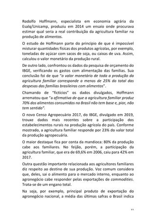 32	
Rodolfo	 Hoffmann,	 especialista	 em	 economia	 agrária	 da	
Esalq/Unicamp,	 produziu	 em	 2014	 um	 ensaio	 onde	 procurava	
estimar	qual	seria	a	real	contribuição	da	agricultura	familiar	na	
produção	de	alimentos.	
O	 estudo	 de	 Hoffmann	 parte	 do	 princípio	 de	 que	 é	 impossível	
misturar	quantidades	físicas	dos	produtos	agrícolas,	por	exemplo,	
toneladas	de	açúcar	com	sacos	de	soja,	ou	caixas	de	uva.	Assim,	
calculou	o	valor	monetário	da	produção	rural.	
De	outro	lado,	confrontou	os	dados	da	pesquisa	de	orçamento	do	
IBGE,	 verificando	 os	 gastos	 com	 alimentação	 das	 famílias.	 Sua	
conclusão	foi	de	que	“o	valor	monetário	de	toda	a	produção	da	
agricultura	 familiar	 corresponde	 a	 menos	 de	 25%	 do	 total	 das	
despesas	das	famílias	brasileiras	com	alimentos”.	
Chamando	 de	 “fictícios”	 os	 dados	 divulgados,	 Hoffmann	
arrematou	que	“a	afirmativa	de	que	a	agricultura	familiar	produz	
70%	dos	alimentos	consumidos	no	Brasil	não	tem	base	e,	pior,	não	
tem	sentido”.	
O	novo	Censo	Agropecuário	2017,	do	IBGE,	divulgado	em	2019,	
trouxe	 dados	 mais	 recentes	 sobre	 a	 participação	 dos	
estabelecimentos	rurais	na	produção	agrícola	do	país.	Conforme	
mostrado,	a	agricultura	familiar	responde	por	23%	do	valor	total	
da	produção	agropecuária.	
O	maior	destaque	fica	por	conta	da	mandioca:	80%	da	produção	
cabe	 aos	 familiares.	 No	 feijão,	 porém,	 a	 participação	 da	
agricultura	familiar,	que	era	de	69,6%	em	2006,	caiu	para	42%	em	
2017.	
Outra	questão	importante	relacionada	aos	agricultores	familiares	
diz	respeito	ao	destino	de	sua	produção.	Voz	comum	considera	
que,	deles,	sai	o	alimento	para	o	mercado	interno,	enquanto	ao	
agronegócio	cabe	responder	pelas	exportações	de	commodities.	
Trata-se	de	um	engano	total.	
Na	 soja,	 por	 exemplo,	 principal	 produto	 de	 exportação	 do	
agronegócio	nacional,	a	média	das	últimas	safras	o	Brasil	indica	
 