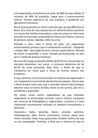 33	
uma	exportação,	diretamente	em	grão,	de	60%	da	soja	colhida.	O	
restante,	 de	 40%	 da	 produção,	 segue	 para	 o	 processamento	
interno.	 Parcela	 expressiva	 da	 soja	 brasileira	 é	 produzida	 por	
agricultores	familiares.	
Nesse	processamento	se	extrai	o	óleo	de	soja,	do	qual	80%	fica	no	
Brasil.	Ora,	óleo	de	soja	representa	um	alimento	básico	presente	
nas	mesas	das	famílias	mais	pobres,	visto	seu	preço	ser	bem	mais	
acessível	no	mercado,	comparado	aos	óleos	mais	nobres,	como	os	
de	girassol,	canola,	algodão,	milho	ou	arroz.	
Extraído	 o	 óleo,	 resta	 o	 farelo	 do	 grão,	 um	 subproduto	
extremamente	proteico	que	é	componente	essencial	-	chegando	
a	atingir	60%	-	das	rações	de	aves,	suínos	e	gado	leiteiro.	Metade	
do	 farelo	 é	 exportado,	 a	 outra	 metade	 permanecendo	 no	 país	
para	a	ração	das	granjas	nacionais.	
Da	carne	de	frango	produzida	(2018),	68,2%	foram	consumidas	no	
mercado	 doméstico;	 nos	 suínos,	 o	 consumo	 doméstico	 foi	 de	
83,7%	 da	 carne	 produzida.	 Quer	 dizer,	 o	 farelo	 de	 soja	 se	
transforma	 em	 carne	 para	 a	 mesa	 da	 imensa	 maioria	 dos	
brasileiros.	
A	soja,	portanto,	é	ao	mesmo	tempo	um	produto	de	exportação	e	
um	componente	essencial	do	abastecimento	popular.	Ocorre	que	
o	Brasil	produz	tanta	soja,	que	o	mercado	interno	não	consegue	
absorver	(seja	na	forma	de	óleo,	farelo	ou	de	carnes),	por	isto	o	
excedente	é	exportado.	
Há,	 ainda,	 vários	 outros	 subprodutos	 da	 soja	 utilizados	
largamente	na	alimentação	nacional,	como	a	lecitina.	Composta	
por	misturas	de	fosfolipídeos	e	triglicerídios,	a	lecitina	é	o	mais	
importante	 emulsionante	 utilizado	 na	 indústria	 farmacêutica	 e	
alimentar.	
Chocolates,	 bolos,	 bolachas,	 doces,	 sorvetes,	 salsichas,	
hambúrgueres,	 pães,	 barras	 nutricionais,	 massas,	 papas	 para	
recém-nascidos,	todas	essas	guloseimas	recebem	lecitina	da	soja	
na	 sua	 composição.	 Portanto,	 é	 falso	 que	 a	 lavoura	 da	 soja	 só	
 