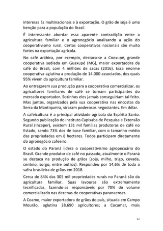 34	
interessa	às	multinacionais	e	à	exportação.	O	grão	de	soja	é	uma	
benção	para	a	população	do	Brasil.	
É	 interessante	 abordar	 essa	 aparente	 contradição	 entre	 a	
agricultura	 familiar	 e	 o	 agronegócio	 analisando	 a	 ação	 do	
cooperativismo	 rural.	 Certas	 cooperativas	 nacionais	 são	 muito	
fortes	na	exportação	agrícola.	
No	 café	 arábica,	 por	 exemplo,	 destaca-se	 a	 Cooxupé,	 grande	
cooperativa	 sediada	 em	 Guaxupé	 (MG),	 maior	 exportadora	 de	
café	 do	 Brasil,	 com	 4	 milhões	 de	 sacas	 (2016).	 Essa	 enorme	
cooperativa	aglutina	a	produção	de	14.000	associados,	dos	quais	
95%	vivem	da	agricultura	familiar.	
Ao	entregarem	sua	produção	para	a	cooperativa	comercializar,	os	
agricultores	 familiares	 de	 café	 se	 tornam	 participantes	 do	
mercado	exportador.	Sozinhos	eles	jamais	conseguiriam	tal	feito.	
Mas	 juntos,	 organizados	 pela	 sua	 cooperativa	 nas	 encostas	 da	
Serra	da	Mantiqueira,	viraram	poderosos	negociantes.	Em	dólar.	
A	cafeicultura	é	a	principal	atividade	agrícola	do	Espírito	Santo.	
Segundo	publicação	do	Instituto	Capixaba	de	Pesquisa	e	Extensão	
Rural	(Incaper),	existem	131	mil	famílias	produtoras	de	café	no	
Estado,	sendo	73%	dos	de	base	familiar,	com	o	tamanho	médio	
das	propriedades	em	8	hectares.	Todos	participam	diretamente	
do	agronegócio	cafeeiro.	
O	 estado	 do	 Paraná	 lidera	 o	 cooperativismo	 agropecuário	 do	
Brasil.	Grande	produtor	de	café	no	passado,	atualmente	o	Paraná	
se	 destaca	 na	 produção	 de	 grãos	 (soja,	 milho,	 trigo,	 cevada,	
centeio,	 sorgo,	 entre	 outros).	 Respondeu	 por	 14,6%	 de	 toda	 a	
safra	brasileira	de	grãos	em	2018.	
Cerca	de	84%	das	305	mil	propriedades	rurais	no	Paraná	são	da	
agricultura	 familiar.	 Suas	 lavouras	 são	 extremamente	
tecnificadas,	 fazendo-as	 responsáveis	 por	 70%	 do	 volume	
comercializado	nas	dezenas	de	cooperativas	paranaenses.	
A	Coamo,	maior	exportadora	de	grãos	do	país,	situada	em	Campo	
Mourão,	 aglutina	 28.690	 agricultores;	 a	 Cocamar,	 mais	
 