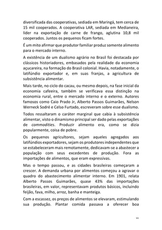 35	
diversificada	das	cooperativas,	sediada	em	Maringá,	tem	cerca	de	
15	mil	cooperados.	A	cooperativa	LAR,	sediada	em	Medianeira,	
líder	 na	 exportação	 de	 carne	 de	 frango,	 aglutina	 10,8	 mil	
cooperados.	Juntos	os	pequenos	ficam	fortes.	
É	um	mito	afirmar	que	produtor	familiar	produz	somente	alimento	
para	o	mercado	interno.	
A	existência	de	um	dualismo	agrário	no	Brasil	foi	destacada	por	
clássicos	 historiadores,	 embasados	 pela	 realidade	 da	 economia	
açucareira,	na	formação	do	Brasil	colonial.	Havia,	notadamente,	o	
latifúndio	 exportador	 e,	 em	 suas	 franjas,	 a	 agricultura	 de	
subsistência	alimentar.	
Mais	tarde,	no	ciclo	do	cacau,	ou	mesmo	depois,	na	fase	inicial	da	
economia	 cafeeira,	 também	 se	 verificava	 essa	 distinção	 na	
economia	 rural,	 entre	 o	 mercado	 interno	 e	 o	 externo.	 Autores	
famosos	como	Caio	Prado	Jr,	Alberto	Passos	Guimarães,	Nelson	
Werneck	Sodré	e	Celso	Furtado,	escreveram	sobre	esse	dualismo.	
Todos	 ressaltaram	 o	 caráter	 marginal	 que	 cabia	 à	 subsistência	
alimentar,	visto	o	dinamismo	principal	ser	dado	pelas	exportações	
de	 commodities.	 Produzir	 alimento	 era,	 como	 se	 dizia	
popularmente,	coisa	de	pobre.	
Os	 pequenos	 agricultores,	 sejam	 aqueles	 agregados	 aos	
latifúndios	exportadores,	sejam	os	produtores	independentes	que	
se	estabeleceram	mais	remotamente,	dedicavam-se	a	abastecer	a	
população	 com	 seus	 excedentes	 de	 produção.	 Fora	 as	
importações	de	alimentos,	que	eram	expressivas.	
Mas	 o	 tempo	 passou,	 e	 as	 cidades	 brasileiras	 começaram	 a	
crescer.	A	demanda	urbana	por	alimentos	começou	a	agravar	o	
quadro	 do	 abastecimento	 alimentar	 interno.	 Em	 1901,	 relata	
Alberto	 Passos	 Guimarães,	 quase	 43%	 das	 importações	
brasileiras,	em	valor,	representavam	produtos	básicos,	incluindo	
feijão,	fava,	milho,	arroz,	banha	e	manteiga.	
Com	a	escassez,	os	preços	de	alimentos	se	elevaram,	estimulando	
sua	 produção.	 Plantar	 comida	 passava	 a	 oferecer	 boa	
 