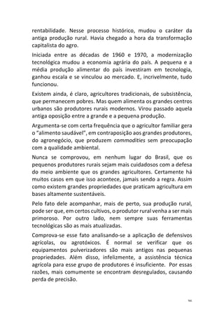 36	
rentabilidade.	 Nesse	 processo	 histórico,	 mudou	 o	 caráter	 da	
antiga	produção	rural.	Havia	chegado	a	hora	da	transformação	
capitalista	do	agro.	
Iniciada	 entre	 as	 décadas	 de	 1960	 e	 1970,	 a	 modernização	
tecnológica	mudou	a	economia	agrária	do	país.	A	pequena	e	a	
média	 produção	 alimentar	 do	 país	 investiram	 em	 tecnologia,	
ganhou	escala	e	se	vinculou	ao	mercado.	E,	incrivelmente,	tudo	
funcionou.	
Existem	ainda,	é	claro,	agricultores	tradicionais,	de	subsistência,	
que	permanecem	pobres.	Mas	quem	alimenta	os	grandes	centros	
urbanos	são	produtores	rurais	modernos.	Virou	passado	aquela	
antiga	oposição	entre	a	grande	e	a	pequena	produção.	
Argumenta-se	com	certa	frequência	que	o	agricultor	familiar	gera	
o	“alimento	saudável”,	em	contraposição	aos	grandes	produtores,	
do	 agronegócio,	 que	 produzem	 commodities	 sem	 preocupação	
com	a	qualidade	ambiental.	
Nunca	 se	 comprovou,	 em	 nenhum	 lugar	 do	 Brasil,	 que	 os	
pequenos	produtores	rurais	sejam	mais	cuidadosos	com	a	defesa	
do	meio	ambiente	que	os	grandes	agricultores.	Certamente	há	
muitos	casos	em	que	isso	acontece,	jamais	sendo	a	regra.	Assim	
como	existem	grandes	propriedades	que	praticam	agricultura	em	
bases	altamente	sustentáveis.	
Pelo	fato	dele	acompanhar,	mais	de	perto,	sua	produção	rural,	
pode	ser	que,	em	certos	cultivos,	o	produtor	rural	venha	a	ser	mais	
primoroso.	 Por	 outro	 lado,	 nem	 sempre	 suas	 ferramentas	
tecnológicas	são	as	mais	atualizadas.	
Comprova-se	esse	fato	analisando-se	a	aplicação	de	defensivos	
agrícolas,	 ou	 agrotóxicos.	 É	 normal	 se	 verificar	 que	 os	
equipamentos	 pulverizadores	 são	 mais	 antigos	 nas	 pequenas	
propriedades.	 Além	 disso,	 infelizmente,	 a	 assistência	 técnica	
agrícola	para	esse	grupo	de	produtores	é	insuficiente.		Por	essas	
razões,	mais	comumente	se	encontram	desregulados,	causando	
perda	de	precisão.	
 