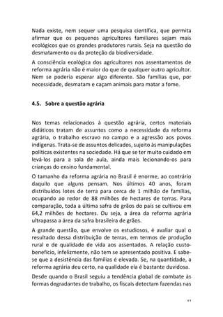 37	
Nada	 existe,	 nem	 sequer	 uma	 pesquisa	 científica,	 que	 permita	
afirmar	 que	 os	 pequenos	 agricultores	 familiares	 sejam	 mais	
ecológicos	que	os	grandes	produtores	rurais.	Seja	na	questão	do	
desmatamento	ou	da	proteção	da	biodiversidade.	
A	 consciência	 ecológica	 dos	 agricultores	 nos	 assentamentos	 de	
reforma	agrária	não	é	maior	do	que	de	qualquer	outro	agricultor.	
Nem	 se	 poderia	 esperar	 algo	 diferente.	 São	 famílias	 que,	 por	
necessidade,	desmatam	e	caçam	animais	para	matar	a	fome.	
	
4.5. Sobre	a	questão	agrária	
	
Nos	 temas	 relacionados	 à	 questão	 agrária,	 certos	 materiais	
didáticos	 tratam	 de	 assuntos	 como	 a	 necessidade	 da	 reforma	
agrária,	 o	 trabalho	 escravo	 no	 campo	 e	 a	 agressão	 aos	 povos	
indígenas.	Trata-se	de	assuntos	delicados,	sujeito	às	manipulações	
políticas	existentes	na	sociedade.	Há	que	se	ter	muito	cuidado	em	
levá-los	 para	 a	 sala	 de	 aula,	 ainda	 mais	 lecionando-os	 para	
crianças	do	ensino	fundamental.	
O	tamanho	da	reforma	agrária	no	Brasil	é	enorme,	ao	contrário	
daquilo	 que	 alguns	 pensam.	 Nos	 últimos	 40	 anos,	 foram	
distribuídos	 lotes	 de	 terra	 para	 cerca	 de	 1	 milhão	 de	 famílias,	
ocupando	 ao	 redor	 de	 88	 milhões	 de	 hectares	 de	 terras.	 Para	
comparação,	toda	a	última	safra	de	grãos	do	país	se	cultivou	em	
64,2	 milhões	 de	 hectares.	 Ou	 seja,	 a	 área	 da	 reforma	 agrária	
ultrapassa	a	área	da	safra	brasileira	de	grãos.	
A	 grande	 questão,	 que	 envolve	 os	 estudiosos,	 é	 avaliar	 qual	 o	
resultado	dessa	distribuição	de	terras,	em	termos	de	produção	
rural	 e	 de	 qualidade	 de	 vida	 aos	 assentados.	 A	 relação	 custo-
benefício,	infelizmente,	não	tem	se	apresentado	positiva.	E	sabe-
se	que	a	desistência	das	famílias	é	elevada.	Se,	na	quantidade,	a	
reforma	agrária	deu	certo,	na	qualidade	ela	é	bastante	duvidosa.	
Desde	quando	o	Brasil	seguiu	a	tendência	global	de	combate	às	
formas	degradantes	de	trabalho,	os	fiscais	detectam	fazendas	nas	
 