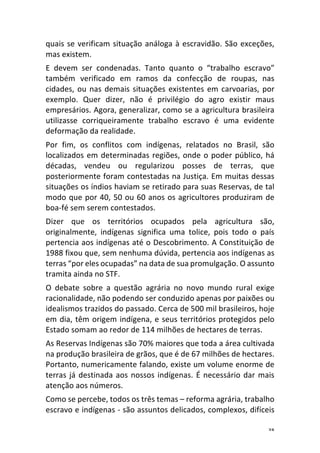 38	
quais	se	verificam	situação	análoga	à	escravidão.	São	exceções,	
mas	existem.	
E	 devem	 ser	 condenadas.	 Tanto	 quanto	 o	 “trabalho	 escravo”	
também	 verificado	 em	 ramos	 da	 confecção	 de	 roupas,	 nas	
cidades,	ou	nas	demais	situações	existentes	em	carvoarias,	por	
exemplo.	 Quer	 dizer,	 não	 é	 privilégio	 do	 agro	 existir	 maus	
empresários.	Agora,	generalizar,	como	se	a	agricultura	brasileira	
utilizasse	 corriqueiramente	 trabalho	 escravo	 é	 uma	 evidente	
deformação	da	realidade.	
Por	 fim,	 os	 conflitos	 com	 indígenas,	 relatados	 no	 Brasil,	 são	
localizados	em	determinadas	regiões,	onde	o	poder	público,	há	
décadas,	 vendeu	 ou	 regularizou	 posses	 de	 terras,	 que	
posteriormente	foram	contestadas	na	Justiça.	Em	muitas	dessas	
situações	os	índios	haviam	se	retirado	para	suas	Reservas,	de	tal	
modo	que	por	40,	50	ou	60	anos	os	agricultores	produziram	de	
boa-fé	sem	serem	contestados.	
Dizer	 que	 os	 territórios	 ocupados	 pela	 agricultura	 são,	
originalmente,	 indígenas	 significa	 uma	 tolice,	 pois	 todo	 o	 país	
pertencia	aos	indígenas	até	o	Descobrimento.	A	Constituição	de	
1988	fixou	que,	sem	nenhuma	dúvida,	pertencia	aos	indígenas	as	
terras	“por	eles	ocupadas”	na	data	de	sua	promulgação.	O	assunto	
tramita	ainda	no	STF.	
O	 debate	 sobre	 a	 questão	 agrária	 no	 novo	 mundo	 rural	 exige	
racionalidade,	não	podendo	ser	conduzido	apenas	por	paixões	ou	
idealismos	trazidos	do	passado.	Cerca	de	500	mil	brasileiros,	hoje	
em	dia,	têm	origem	indígena,	e	seus	territórios	protegidos	pelo	
Estado	somam	ao	redor	de	114	milhões	de	hectares	de	terras.	
As	Reservas	Indígenas	são	70%	maiores	que	toda	a	área	cultivada	
na	produção	brasileira	de	grãos,	que	é	de	67	milhões	de	hectares.	
Portanto,	numericamente	falando,	existe	um	volume	enorme	de	
terras	já	destinada	aos	nossos	indígenas.	É	necessário	dar	mais	
atenção	aos	números.		
Como	se	percebe,	todos	os	três	temas	–	reforma	agrária,	trabalho	
escravo	e	indígenas	-	são	assuntos	delicados,	complexos,	difíceis	
 