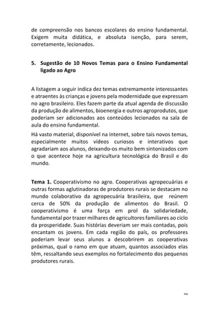 39	
de	 compreensão	 nos	 bancos	 escolares	 do	 ensino	 fundamental.	
Exigem	 muita	 didática,	 e	 absoluta	 isenção,	 para	 serem,	
corretamente,	lecionados.	
	
5. Sugestão	 de	 10	 Novos	 Temas	 para	 o	 Ensino	 Fundamental	
ligado	ao	Agro	
	
A	listagem	a	seguir	indica	dez	temas	extremamente	interessantes	
e	atraentes	às	crianças	e	jovens	pela	modernidade	que	expressam	
no	agro	brasileiro.	Eles	fazem	parte	da	atual	agenda	de	discussão	
da	produção	de	alimentos,	bioenergia	e	outros	agroprodutos,	que	
poderiam	ser	adicionados	aos	conteúdos	lecionados	na	sala	de	
aula	do	ensino	fundamental.	
Há	vasto	material,	disponível	na	internet,	sobre	tais	novos	temas,	
especialmente	 muitos	 vídeos	 curiosos	 e	 interativos	 que	
agradariam	aos	alunos,	deixando-os	muito	bem	sintonizados	com	
o	 que	 acontece	 hoje	 na	 agricultura	 tecnológica	 do	 Brasil	 e	 do	
mundo.	
	
Tema	1.	Cooperativismo	no	agro.	Cooperativas	agropecuárias	e	
outras	formas	aglutinadoras	de	produtores	rurais	se	destacam	no	
mundo	 colaborativo	 da	 agropecuária	 brasileira,	 que	 	 reúnem	
cerca	 de	 50%	 da	 produção	 de	 alimentos	 do	 Brasil.	 O	
cooperativismo	 é	 uma	 força	 em	 prol	 da	 solidariedade,	
fundamental	por	trazer	milhares	de	agricultores	familiares	ao	ciclo	
da	prosperidade.	Suas	histórias	deveriam	ser	mais	contadas,	pois	
encantam	 os	 jovens.	 Em	 cada	 região	 do	 país,	 os	 professores	
poderiam	 levar	 seus	 alunos	 a	 descobrirem	 as	 cooperativas	
próximas,	qual	o	ramo	em	que	atuam,	quantos	associados	elas	
têm,	ressaltando	seus	exemplos	no	fortalecimento	dos	pequenos	
produtores	rurais.		
	
 