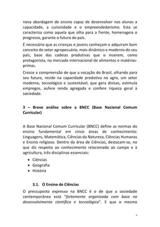 4	
nova	 abordagem	 de	 ensino	 capaz	 de	 desenvolver	 nos	 alunos	 a	
capacidade,	 a	 curiosidade	 e	 o	 empreendedorismo.	 Esta	 se	
caracteriza	como	aquela	que	olha	para	a	frente,	homenageia	o	
progresso,	garante	o	futuro	do	país.	
É	necessário	que	as	crianças	e	jovens	conheçam	e	adquiram	bom	
conceito	do	setor	agropecuário,	mais	dinâmico	e	moderno	do	seu	
país,	 base	 das	 cadeias	 produtivas	 que	 o	 inserem,	 como	
protagonista,	no	mercado	internacional	de	alimentos	e	matérias-
primas.	
Cresce	a	compreensão	de	que	a	vocação	do	Brasil,	olhando	para	
seu	 futuro,	 reside	 na	 capacidade	 produtiva	 no	 agro,	 um	 setor	
moderno,	 tecnológico	 e	 sustentável,	 que	 gera	 divisas,	 estimula	
empregos,	 aufere	 renda	 agregada	 e	 confere	 riqueza	 geral	 à	
sociedade.	
	
3	 –	 Breve	 análise	 sobre	 a	 BNCC	 (Base	 Nacional	 Comum	
Curricular)	
	
A	Base	Nacional	Comum	Curricular	(BNCC)	define	as	normas	do	
ensino	 fundamental	 em	 cinco	 áreas	 de	 conhecimento:	
Linguagens,	Matemática,	Ciências	da	Natureza,	Ciências	Humanas	
e	Ensino	religioso.	Dentro	da	área	de	Ciências,	destacam-se,	no	
que	 diz	 respeito	 ao	 conhecimento	 relacionado	 ao	 campo	 e	 à	
agricultura,	três	disciplinas	essenciais:	
• Ciências	
• Geografia	
• História	
	
3.1. O	Ensino	de	Ciências	
O	 pressuposto	 expresso	 na	 BNCC	 é	 o	 de	 que	 a	 sociedade	
contemporânea	 está	 “fortemente	 organizada	 com	 base	 no	
desenvolvimento	 científico	 e	 tecnológico”.	 E	 que	 o	 mesmo	
 
