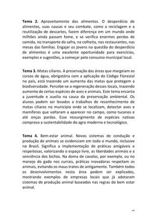 40	
Tema	 2.	 Aproveitamento	 dos	 alimentos.	 O	 desperdício	 de	
alimentos,	 suas	 causas	 e	 seu	 combate,	 como	 a	 reciclagem	 e	 a	
reutilização	de	descartes,	fazem	diferença	em	um	mundo	onde	
milhões	 ainda	 passam	 fome,	 e	 se	 verifica	 enormes	 perdas	 de	
comida,	no	transporte	da	safra,	na	colheita,	nos	restaurantes,	nas	
mesas	das	famílias.	Engajar	os	jovens	na	questão	do	desperdício	
de	 alimentos	 é	 uma	 excelente	 oportunidade	 para	 exercícios,	
exemplos	e	sugestões,	a	começar	pelo	consumo	municipal	local.		
	
Tema	3.	Matas	ciliares.	A	preservação	das	áreas	que	margeiam	os	
cursos	de	água,	obrigatória	com	a	aplicação	do	Código	Florestal	
no	país,	está	trazendo	um	aumento	das	matas	que	protegem	a	
biodiversidade.	Percebe-se	a	regeneração	desses	locais,	trazendo	
aumento	de	certas	espécies	de	aves	e	animais.	Este	tema	encanta	
a	 juventude	 e	 auxilia	 na	 causa	 da	 preservação	 ambiental.	 Os	
alunos	 podem	 ser	 levados	 a	 trabalhos	 de	 reconhecimento	 de	
matas	 ciliares	 no	 município	 onde	 se	 localizam,	 detectar	 aves	 e	
mamíferos	que	voltaram	a	aparecer	no	campo,	como	tucanos	e	
até	 onças	 pardas.	 Esse	 ressurgimento	 de	 espécies	 nativas	
comprova	a	sustentabilidade	do	agro	moderno	e	tecnológico.		
	
Tema	 4.	 Bem-estar	 animal.	 Novos	 sistemas	 de	 condução	 e	
produção	de	animais	se	evidenciam	em	todo	o	mundo,	inclusive	
no	 Brasil.	 Significa	 a	 implementação	 de	 práticas	 amigáveis	 e	
respeitosas,	valorizando	o	espaço	livre,	as	liberdades	animais	e	a	
senciência	dos	bichos.	Na	doma	de	cavalos,	por	exemplo,	ou	no	
manejo	 do	 gado	 nos	 currais,	 práticas	 inovadoras	 respeitam	 os	
animais,	evitando	os	maus	tratos	de	antigamente.	Também	todos	
os	 desenvolvimentos	 nesta	 área	 podem	 ser	 explicados,	
mostrando	 exemplos	 de	 empresas	 locais	 que	 já	 adotaram	
sistemas	de	produção	animal	baseados	nas	regras	do	bem	estar	
animal.		
	
 