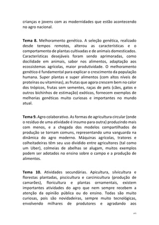 42	
crianças	e	jovens	com	as	modernidades	que	estão	acontecendo	
no	agro	nacional.	
	
Tema	8.	Melhoramento	genético.	A	seleção	genética,	realizado	
desde	 tempos	 remotos,	 alterou	 as	 características	 e	 o	
comportamento	de	plantas	cultivadas	e	de	animais	domesticados.	
Características	 desejáveis	 foram	 sendo	 aprimoradas,	 como	
docilidade	 em	 animais,	 sabor	 nos	 alimentos,	 adaptação	 aos	
ecossistemas	 agrícolas,	 maior	 produtividade.	 O	 melhoramento	
genético	é	fundamental	para	explicar	o	crescimento	da	população	
humana.	 Super	 plantas	 e	 super	 alimentos	 (com	 altos	 níveis	 de	
proteínas	ou	vitaminas),	as	frutas	que	agora	crescem	bem	no	calor	
dos	trópicos,	frutas	sem	sementes,	raças	de	pets	(cães,	gatos	e	
outros	bichinhos	de	estimação)	exóticos,	fornecem	exemplos	de	
melhorias	 genéticas	 muito	 curiosas	 e	 importantes	 no	 mundo	
atual.	
	
Tema	9.	Agro	colaborativo.	As	formas	de	agricultura	circular	(onde	
o	resíduo	de	uma	atividade	é	insumo	para	outra)	produzindo	mais	
com	 menos,	 e	 a	 chegada	 dos	 modelos	 compartilhados	 de	
produção	se	tornam	comuns,	representando	uma	vanguarda	na	
dinâmica	 do	 agro	 moderno.	 Máquinas	 agrícolas,	 tratores	 e	
colheitadeiras	têm	seu	uso	dividido	entre	agricultores	(tal	como	
um	 Uber),	 colmeias	 de	 abelhas	 se	 alugam,	 muitos	 exemplos	
podem	ser	adotados	no	ensino	sobre	o	campo	e	a	produção	de	
alimentos.	
	
Tema	 10.	 Atividades	 secundárias.	 Apicultura,	 silvicultura	 e	
florestas	 plantadas,	 piscicultura	 e	 carcinicultura	 (produção	 de	
camarões),	 floricultura	 e	 plantas	 ornamentais,	 existem	
importantes	 atividades	 do	 agro	 que	 nem	 sempre	 recebem	 a	
atenção	 da	 opinião	 pública	 ou	 do	 ensino.	 Todas	 são	 muito	
curiosas,	 pois	 são	 novidadeiras,	 sempre	 muito	 tecnológicas,	
envolvendo	 milhares	 de	 produtores	 e	 agradando	 aos	
 