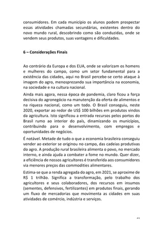43	
consumidores.	Em	cada	município	os	alunos	podem	prospectar	
essas	 atividades	 chamadas	 secundárias,	 existentes	 dentro	 do	
novo	 mundo	 rural,	 descobrindo	 como	 são	 conduzidas,	 onde	 se	
vendem	seus	produtos,	suas	vantagens	e	dificuldades.	
	
6	–	Considerações	Finais	
	
Ao	contrário	da	Europa	e	dos	EUA,	onde	se	valorizam	os	homens	
e	 mulheres	 do	 campo,	 como	 um	 setor	 fundamental	 para	 a	
existência	das	cidades,	aqui	no	Brasil	percebe-se	certo	ataque	à	
imagem	do	agro,	menosprezando	sua	importância	na	economia,	
na	sociedade	e	na	cultura	nacional.	
Ainda	mais	agora,	nessa	época	de	pandemia,	claro	ficou	a	força	
decisiva	do	agronegócio	na	manutenção	da	oferta	de	alimentos	e	
na	 riqueza	 nacional,	 como	 um	 todo.	 O	 Brasil	 conseguiu,	 neste	
2020,	exportar	ao	redor	de	US$	100	bilhões	em	produtos	vindos	
da	agricultura.	Isto	significou	a	entrada	recursos	pelos	portos	do	
Brasil	 rumo	 ao	 interior	 do	 país,	 dinamizando	 os	 municípios,	
contribuindo	 para	 o	 desenvolvimento,	 com	 empregos	 e	
oportunidades	de	negócios.	
É	notável.	Metade	de	tudo	o	que	a	economia	brasileira	conseguiu	
vender	ao	exterior	se	originou	no	campo,	das	cadeias	produtivas	
do	agro.	A	produção	rural	brasileira	alimenta	o	povo,	no	mercado	
interno,	e	ainda	ajuda	a	combater	a	fome	no	mundo.	Quer	dizer,	
a	eficiência	de	nossos	agricultores	é	transferida	aos	consumidores	
via	menores	preços	das	commodities	alimentares.	
Estima-se	que	a	renda	agregada	do	agro,	em	2021,	se	aproxime	de	
R$	 1	 trilhão.	 Significa	 a	 transformação,	 pelo	 trabalho	 dos	
agricultores	 e	 seus	 colaboradores,	 dos	 recursos	 em	 insumos	
(sementes,	defensivos,	fertilizantes)	em	produtos	finais,	gerando	
um	 fluxo	 de	 mercadorias	 que	 movimenta	 as	 cidades	 em	 suas	
atividades	de	comércio,	indústria	e	serviços.	
 