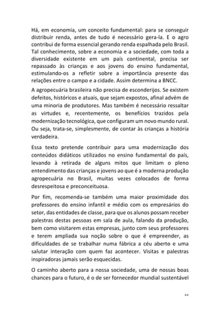 44	
Há,	em	economia,	um	conceito	fundamental:	para	se	conseguir	
distribuir	 renda,	 antes	 de	 tudo	 é	 necessário	 gera-la.	 E	 o	 agro	
contribui	de	forma	essencial	gerando	renda	espalhada	pelo	Brasil.		
Tal	conhecimento,	sobre	a	economia	e	a	sociedade,	com	toda	a	
diversidade	 existente	 em	 um	 país	 continental,	 precisa	 ser	
repassado	 às	 crianças	 e	 aos	 jovens	 do	 ensino	 fundamental,	
estimulando-os	 a	 refletir	 sobre	 a	 importância	 presente	 das	
relações	entre	o	campo	e	a	cidade.	Assim	determina	a	BNCC.		
A	agropecuária	brasileira	não	precisa	de	esconderijos.	Se	existem	
defeitos,	históricos	e	atuais,	que	sejam	expostos,	afinal	advém	de	
uma	minoria	de	produtores.	Mas	também	é	necessário	ressaltar	
as	 virtudes	 e,	 recentemente,	 os	 benefícios	 trazidos	 pela	
modernização	tecnológica,	que	configuram	um	novo	mundo	rural.	
Ou	seja,	trata-se,	simplesmente,	de	contar	às	crianças	a	história	
verdadeira.	
Essa	 texto	 pretende	 contribuir	 para	 uma	 modernização	 dos	
conteúdos	 didáticos	 utilizados	 no	 ensino	 fundamental	 do	 país,	
levando	 à	 retirada	 de	 alguns	 mitos	 que	 limitam	 o	 pleno	
entendimento	das	crianças	e	jovens	ao	que	é	a	moderna	produção	
agropecuária	 no	 Brasil,	 muitas	 vezes	 colocados	 de	 forma	
desrespeitosa	e	preconceituosa.	
Por	 fim,	 recomenda-se	 também	 uma	 maior	 proximidade	 dos	
professores	 do	 ensino	 infantil	 e	 médio	 com	 os	 empresários	 do	
setor,	das	entidades	de	classe,	para	que	os	alunos	possam	receber	
palestras	destas	pessoas	em	sala	de	aula,	falando	da	produção,	
bem	como	visitarem	estas	empresas,	junto	com	seus	professores	
e	 terem	 ampliada	 sua	 noção	 sobre	 o	 que	 é	 empreender,	 as	
dificuldades	 de	 se	 trabalhar	 numa	 fábrica	 a	 céu	 aberto	 e	 uma	
salutar	 interação	 com	 quem	 faz	 acontecer.	 Visitas	 e	 palestras	
inspiradoras	jamais	serão	esquecidas.		
O	caminho	aberto	para	a	nossa	sociedade,	uma	de	nossas	boas	
chances	para	o	futuro,	é	o	de	ser	fornecedor	mundial	sustentável	
 