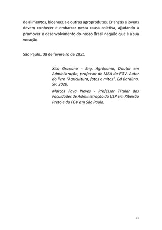 45	
de	alimentos,	bioenergia	e	outros	agroprodutos.	Crianças	e	jovens	
devem	 conhecer	 e	 embarcar	 nesta	 causa	 coletiva,	 ajudando	 a	
promover	o	desenvolvimento	do	nosso	Brasil	naquilo	que	é	a	sua	
vocação.	
	
São	Paulo,	08	de	fevereiro	de	2021	
	
Xico	 Graziano	 -	 Eng.	 Agrônomo,	 Doutor	 em	
Administração,	professor	de	MBA	da	FGV.	Autor	
do	livro	“Agricultura,	fatos	e	mitos”.	Ed	Baraúna.	
SP.	2020.	
Marcos	 Fava	 Neves	 -	 Professor	 Titular	 das	
Faculdades	de	Administração	da	USP	em	Ribeirão	
Preto	e	da	FGV	em	São	Paulo.	
 
