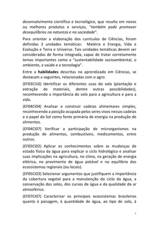 5	
desenvolvimento	científico	e	tecnológico,	que	resulta	em	novos	
ou	 melhores	 produtos	 e	 serviços,	 “também	 pode	 promover	
desequilíbrios	na	natureza	e	na	sociedade”.	
Para	 orientar	 a	 elaboração	 dos	 currículos	 de	 Ciências,	 foram	
definidas	 3	 unidades	 temáticas:	 	 Matéria	 e	 Energia,	 Vida	 e	
Evolução	e	Terra	e	Universo.	Tais	unidades	temáticas	devem	ser	
consideradas	de	forma	integrada,	capaz	de	tratar	corretamente	
temas	importantes	como	a	“sustentabilidade	socioambiental,	o	
ambiente,	a	saúde	e	a	tecnologia”.		
Entre	 a	 habilidades	 descritas	 no	 aprendizado	 em	 Ciências,	 se	
destacam	a	seguintes,	relacionadas	com	o	agro:	
(EF03CI10)	 Identificar	 os	 diferentes	 usos	 do	 solo	 (plantação	 e	
extração	 de	 materiais,	 dentre	 outras	 possibilidades),	
reconhecendo	a	importância	do	solo	para	a	agricultura	e	para	a	
vida.	
(EF04CI04)	 Analisar	 e	 construir	 cadeias	 alimentares	 simples,	
reconhecendo	a	posição	ocupada	pelos	seres	vivos	nessas	cadeias	
e	o	papel	do	Sol	como	fonte	primária	de	energia	na	produção	de	
alimentos.	
(EF04CI07)	 Verificar	 a	 participação	 de	 microrganismos	 na	
produção	 de	 alimentos,	 combustíveis,	 medicamentos,	 entre	
outros.	
(EF05CI02)	 Aplicar	 os	 conhecimentos	 sobre	 as	 mudanças	 de	
estado	físico	da	água	para	explicar	o	ciclo	hidrológico	e	analisar	
suas	implicações	na	agricultura,	no	clima,	na	geração	de	energia	
elétrica,	 no	 provimento	 de	 água	 potável	 e	 no	 equilíbrio	 dos	
ecossistemas	regionais	(ou	locais).		
(EF05CI03)	Selecionar	argumentos	que	justifiquem	a	importância	
da	 cobertura	 vegetal	 para	 a	 manutenção	 do	 ciclo	 da	 água,	 a	
conservação	dos	solos,	dos	cursos	de	água	e	da	qualidade	do	ar	
atmosférico.	
(EF07CI07)	 Caracterizar	 os	 principais	 ecossistemas	 brasileiros	
quanto	 à	 paisagem,	 à	 quantidade	 de	 água,	 ao	 tipo	 de	 solo,	 à	
 