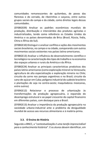 9	
comunidades	 remanescentes	 de	 quilombos,	 de	 povos	 das	
florestas	 e	 do	 cerrado,	 de	 ribeirinhos	 e	 caiçaras,	 entre	 outros	
grupos	sociais	do	campo	e	da	cidade,	como	direitos	legais	dessas	
comunidades.	
(EF08GE09)	 Analisar	 os	 padrões	 econômicos	 mundiais	 de	
produção,	 distribuição	 e	 intercâmbio	 dos	 produtos	 agrícolas	 e	
industrializados,	 tendo	 como	 referência	 os	 Estados	 Unidos	 da	
América	e	os	países	denominados	de	Brics	(Brasil,	Rússia,	Índia,	
China	e	África	do	Sul).	
(EF08GE10)	Distinguir	e	analisar	conflitos	e	ações	dos	movimentos	
sociais	brasileiros,	no	campo	e	na	cidade,	comparando	com	outros	
movimentos	sociais	existentes	nos	países	latino-americanos.	
(EF08GE13)	Analisar	a	influência	do	desenvolvimento	científico	e	
tecnológico	na	caracterização	dos	tipos	de	trabalho	e	na	economia	
dos	espaços	urbanos	e	rurais	da	América	e	da	África.	
(EF08GE24)	 Analisar	 as	 principais	 características	 produtivas	 dos	
países	latino-americanos	(como	exploração	mineral	na	Venezuela;	
agricultura	de	alta	especialização	e	exploração	mineira	no	Chile;	
circuito	da	carne	nos	pampas	argentinos	e	no	Brasil;	circuito	da	
cana-de-açúcar	em	Cuba;	polígono	industrial	do	sudeste	brasileiro	
e	plantações	de	soja	no	centro-oeste;	maquiladoras	mexicanas,	
entre	outros)	
(EF09GE12)	 Relacionar	 o	 processo	 de	 urbanização	 às	
transformações	 da	 produção	 agropecuária,	 à	 expansão	 do	
desemprego	estrutural	e	ao	papel	crescente	do	capital	financeiro	
em	diferentes	países,	com	destaque	para	o	Brasil.	
(EF09GE13)	Analisar	a	importância	da	produção	agropecuária	na	
sociedade	 urbano-industrial	 ante	 o	 problema	 da	 desigualdade	
mundial	de	acesso	aos	recursos	alimentares	e	à	matéria-prima.	
	
3.3. O	Ensino	de	História	
Segundo	a	BNCC,	a	“contextualização	é	uma	tarefa	imprescindível	
para	o	conhecimento	histórico”.	E	os	alunos	devem	identificar,	em	
 