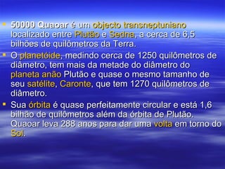 50000 Quaoar  é um  objecto   transneptuniano  localizado entre  Plutão  e  Sedna , a cerca de 6,5 bilhões de quilômetros da Terra. O  planetóide , medindo cerca de 1250 quilômetros de diâmetro, tem mais da metade do diâmetro do  planeta anão  Plutão e quase o mesmo tamanho de seu  satélite ,  Caronte , que tem 1270 quilômetros de diâmetro. Sua  órbita  é quase perfeitamente circular e está 1,6 bilhão de quilômetros além da órbita de Plutão. Quaoar leva 288 anos para dar uma  volta  em torno do  Sol . 