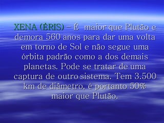 XENA (ÉRIS)  – É  maior que Plutão e demora 560 anos para dar uma volta em torno de Sol e não segue uma órbita padrão como a dos demais planetas. Pode se tratar de uma captura de outro sistema. Tem 3.500 km de diâmetro, é portanto 50% maior que Plutão. 