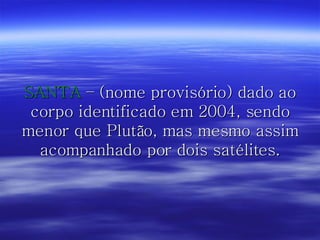 SANTA  – (nome provisório) dado ao corpo identificado em 2004, sendo menor que Plutão, mas mesmo assim acompanhado por dois satélites. 
