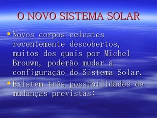 O NOVO SISTEMA SOLAR Novos corpos celestes recentemente descobertos, muitos dos quais por Michel Brouwn, poderão mudar a configuração do Sistema Solar. Existem três possibilidades de mudanças previstas: 