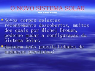 Novos corpos celestes recentemente descobertos, muitos dos quais por Michel Brouwn, poderão mudar a configuração do Sistema Solar. Existem três possibilidades de mudanças previstas: O NOVO SISTEMA SOLAR Prof. Albino Novaes 