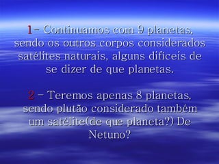 1 - Continuamos com 9 planetas, sendo os outros corpos considerados satélites naturais, alguns difíceis de se dizer de que planetas. 2  – Teremos apenas 8 planetas, sendo plutão considerado também um satélite(de que planeta?) De Netuno? 
