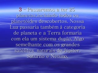 3  – Passaremos a ter 25  planetas,incluindo todos os planetóides descobertos. Nossa Lua passaria também à categoria de planeta e a Terra formaria com ela um sistema duplo. Algo semelhante com os grandes satélites  naturais de Júpiter, Saturno e Netuno. 