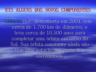 EIS ALGUNS DOS NOVOS COMPONENTES SEDNA  (Io)– descoberta em 2004, tem cerca de 1.700 km de diâmetro, e leva cerca de 10.500 anos para completar uma órbita em torno do Sol. Sua órbita constante ainda não tem uma solução por parte dos astrônomos . 