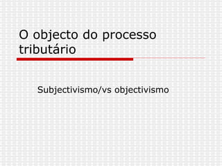O objecto do processo tributário  Subjectivismo/vs objectivismo 