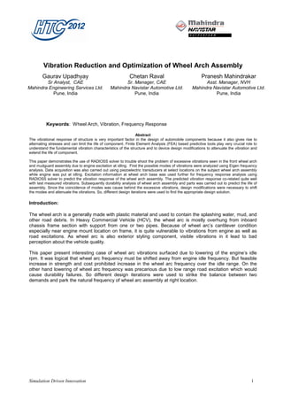 Vibration Reduction and Optimization of Wheel Arch Assembly
       Gaurav Upadhyay                                     Chetan Raval                               Pranesh Mahindrakar
        Sr Analyst, CAE                                Sr. Manager, CAE                                Asst. Manager, NVH
Mahindra Engineering Services Ltd.              Mahindra Navistar Automotive Ltd.                Mahindra Navistar Automotive Ltd.
           Pune, India                                     Pune, India                                     Pune, India




          Keywords: Wheel Arch, Vibration, Frequency Response

                                                                Abstract
The vibrational response of structure is very important factor in the design of automobile components because it also gives rise to
alternating stresses and can limit the life of component. Finite Element Analysis (FEA) based predictive tools play very crucial role to
understand the fundamental vibration characteristics of the structure and to device design modifications to attenuate the vibration and
extend the life of component.

This paper demonstrates the use of RADIOSS solver to trouble shoot the problem of excessive vibrations seen in the front wheel arch
and mudguard assembly due to engine excitation at idling. First the possible modes of vibrations were analyzed using Eigen frequency
analysis. Data acquisition was also carried out using piezoelectric transducers at select locations on the subject wheel arch assembly
while engine was put at idling. Excitation information at wheel arch base was used further for frequency response analysis using
RADIOSS solver to predict the vibration response of the wheel arch assembly. The predicted vibration response co-related quite well
with test measured vibrations. Subsequently durability analysis of wheel arch assembly and parts was carried out to predict the life of
assembly. Since the coincidence of modes was cause behind the excessive vibrations, design modifications were necessary to shift
the modes and attenuate the vibrations. So, different design iterations were used to find the appropriate design solution.

Introduction:

The wheel arch is a generally made with plastic material and used to contain the splashing water, mud, and
other road debris. In Heavy Commercial Vehicle (HCV), the wheel arc is mostly overhung from inboard
chassis frame section with support from one or two pipes. Because of wheel arc’s cantilever condition
especially near engine mount location on frame, it is quite vulnerable to vibrations from engine as well as
road excitations. As wheel arc is also exterior styling component, visible vibrations in it lead to bad
perception about the vehicle quality.

This paper present interesting case of wheel arc vibrations surfaced due to lowering of the engine’s idle
rpm. It was logical that wheel arc frequency must be shifted away from engine idle frequency. But feasible
increase in strength and cost prohibited increase in the wheel arc frequency over the idle range. On the
other hand lowering of wheel arc frequency was precarious due to low range road excitation which would
cause durability failures. So different design iterations were used to strike the balance between two
demands and park the natural frequency of wheel arc assembly at right location.




Simulation Driven Innovation                                                                                                        1
 