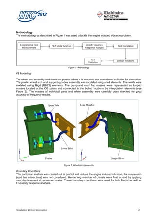 Methodology
The methodology as described in Figure 1 was used to tackle the engine induced vibration problem.




                                            Figure 1: Methodology

FE Modeling:

The wheel arc assembly and frame cut portion where it is mounted was considered sufficient for simulation.
The plastic wheel arch and supporting tubes assembly was modeled using shell elements. The welds were
modeled using Rigid (RBE2) elements. The pump and mud flap masses were represented as lumped
masses located at the CG points and connected to the bolted locations by interpolation elements (see
Figure 2). The masses of individual parts and whole assembly were carefully cross checked for good
accuracy of frequency results.




                                        Figure 2: Wheel Arch Assembly

Boundary Conditions:
This particular analysis was carried out to predict and reduce the engine induced vibration, the suspension
(road tire interactions) was not considered. Hence long member of chassis were fixed at end by applying
zero displacement at concerned nodes. These boundary conditions were used for both Modal as well as
Frequency response analysis.




Simulation Driven Innovation                                                                            2
 