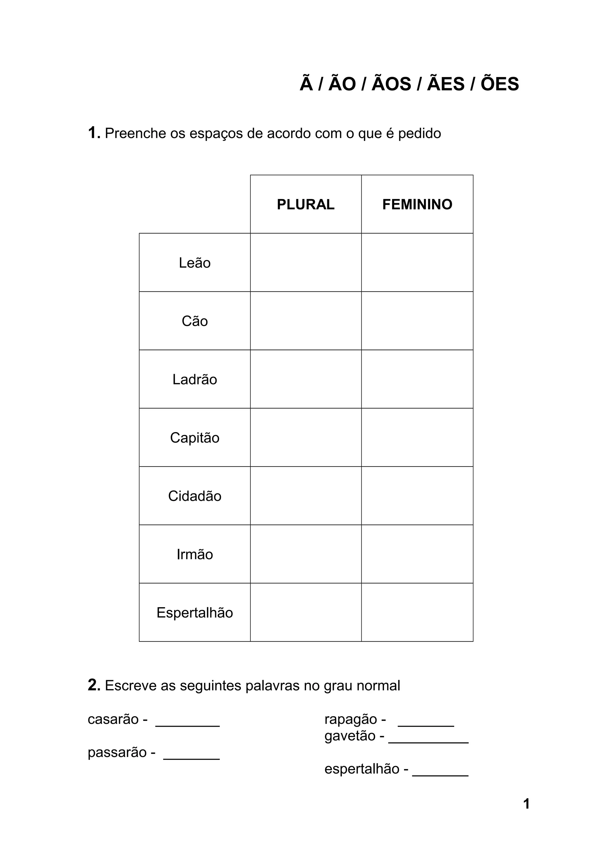 Ã / ÃO / ÃOS / ÃES / ÕES
1. Preenche os espaços de acordo com o que é pedido
PLURAL FEMININO
Leão
Cão
Ladrão
Capitão
Cidadão
Irmão
Espertalhão
2. Escreve as seguintes palavras no grau normal
casarão - ________
passarão - _______
rapagão - _______
gavetão - __________
espertalhão - _______
1