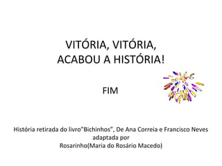 VITÓRIA, VITÓRIA,
ACABOU A HISTÓRIA!
FIM

História retirada do livro”Bichinhos”, De Ana Correia e Francisco Neves
adaptada por
Rosarinho(Maria do Rosário Macedo)

 