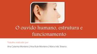 O ouvido humano, estrutura e
funcionamento
Trabalho realizado por:
Ana Catarina Monteiro | Ana Rute Monteiro | Maria Inês Teixeira
 