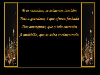 E os vizinhos, se esbarram também Pois a grandeza, é que ofusca fachada Das amarguras, que o tolo entretém A multidão, que se solta enclausurada. 