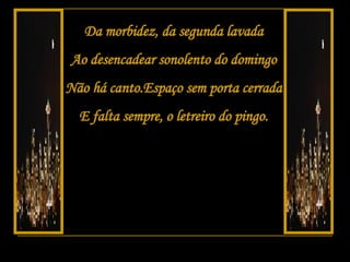 Da morbidez, da segunda lavada Ao desencadear sonolento do domingo Não há canto.Espaço sem porta cerrada E falta sempre, o letreiro do pingo. 