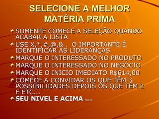 SELECIONE A MELHOR MATÉRIA PRIMA SOMENTE COMECE A SELEÇÃO QUANDO ACABAR A LISTA USE X,*,#,@,& .  O IMPORTANTE É IDENTIFICAR AS LIDERANÇAS  MARQUE O INTERESSADO NO PRODUTO MARQUE O INTERESSADO NO NEGÓCIO MARQUE O INICIO IMEDIATO R$614,00 COMECE A CONVIDAR OS QUE TÊM 3 POSSIBILIDADES DEPOIS OS QUE TÊM 2 E ETC... SEU NIVEL E ACIMA  PAG14 