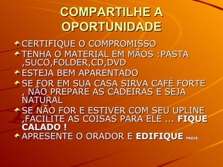 COMPARTILHE A OPORTUNIDADE CERTIFIQUE O COMPROMISSO TENHA O MATERIAL EM MÃOS :PASTA ,SUCO,FOLDER,CD,DVD ESTEJA BEM APARENTADO SE FOR EM SUA CASA SIRVA CAFÉ FORTE , NÃO PREPARE AS CADEIRAS E SEJA NATURAL SE NÃO FOR E ESTIVER COM SEU UPLINE ,FACILITE AS COISAS PARA ELE ...  FIQUE CALADO ! APRESENTE O ORADOR E  EDIFIQUE  PAG18 