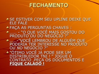 FECHAMENTO  SE ESTIVER COM SEU UPLINE DEIXE QUE ELE FALE FAÇA AS PERGUNTAS CHAVES : ..... - “O QUE VOCÊ MAIS GOSTOU DO PRODUTO OU DO NEGÓCIO ?” .....-”VOCÊ LEMBROU DE ALGUÉM QUE PODERIA TER INTERESSE NO PRODUTO OU NO NEGÓCIO ?” ” ÓTIMO VOCÊ JÁ PODE SER UM DISTRIBUIDOR TNI ! “ JOGUE O CONTRATO ,PEÇA OS DOCUMENTOS E  FIQUE CALADO ! 