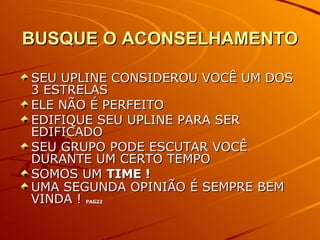 BUSQUE O ACONSELHAMENTO SEU UPLINE CONSIDEROU VOCÊ UM DOS 3 ESTRELAS ELE NÃO É PERFEITO  EDIFIQUE SEU UPLINE PARA SER EDIFICADO  SEU GRUPO PODE ESCUTAR VOCÊ DURANTE UM CERTO TEMPO SOMOS UM  TIME ! UMA SEGUNDA OPINIÃO É SEMPRE BEM VINDA !  PAG22 