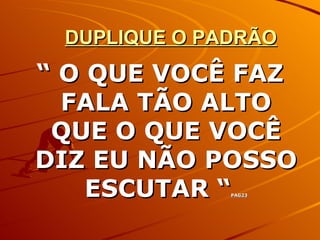 DUPLIQUE O PADRÃO “  O QUE VOCÊ FAZ FALA TÃO ALTO QUE O QUE VOCÊ DIZ EU NÃO POSSO ESCUTAR “ PAG23 