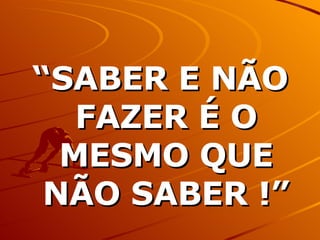 “ SABER E NÃO FAZER É O MESMO QUE NÃO SABER !” 
