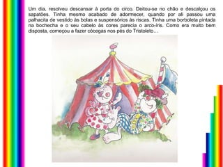 Um dia, resolveu descansar à porta do circo. Deitou-se no chão e descalçou os sapatões. Tinha mesmo acabado de adormecer, quando por ali passou uma palhacita de vestido às bolas e suspensórios às riscas. Tinha uma borboleta pintada na bochecha e o seu cabelo às cores parecia o arco-íris. Como era muito bem disposta, começou a fazer cócegas nos pés do Tristoleto… 