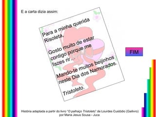 E a carta dizia assim: Para a minha querida  Risoleta, Gosto muito de estar contigo porque me  fazes rir… Mando-te muitos beijinhos  neste Dia dos Namorados. Tristoleto.  FIM História adaptada a partir do livro “ O palhaço Tristoleto ” de Lourdes Custódio (Gailivro) por Maria Jesus Sousa - Juca  