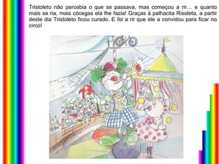 Tristoleto não percebia o que se passava, mas começou a rir… e quanto mais se ria, mais cócegas ela lhe fazia! Graças à palhacita Risoleta, a partir deste dia Tristoleto ficou curado. E foi a rir que ele a convidou para ficar no circo! 