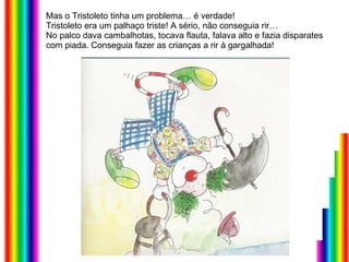 Mas o Tristoleto tinha um problema… é verdade!  Tristoleto era um palhaço triste! A sério, não conseguia rir… No palco dava cambalhotas, tocava flauta, falava alto e fazia disparates com piada. Conseguia fazer as crianças a rir à gargalhada! 