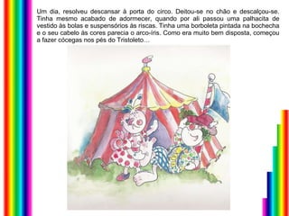 Um dia, resolveu descansar à porta do circo. Deitou-se no chão e descalçou-se. Tinha mesmo acabado de adormecer, quando por ali passou uma palhacita de vestido às bolas e suspensórios às riscas. Tinha uma borboleta pintada na bochecha e o seu cabelo às cores parecia o arco-íris. Como era muito bem disposta, começou a fazer cócegas nos pés do Tristoleto… 