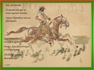 Sol, sol tórrido, O mesmo sol que às vezes aparece tímido, Agora impiedoso seca as plantações. Sem benevolência enxuga a água. Fontes, lençóis, córregos e rios padecem. Oh Deus, quanta desesperança!   