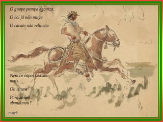 O guapo pampa agoniza. O boi já não muge O cavalo não relincha Nem os sapos coaxam mais. Oh chuva! Porque nos abandonou? 