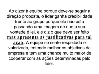 Ao dizer à equipe porque deve-se seguir a direção proposta, o líder ganha credibilidade frente ao grupo porque ele não esta passando uma imagem de que a sua vontade é lei, ele diz o que deve ser feito  mas apresenta as justificativas para tal ação .  A equipe se sente respeitada e valorizada, entende melhor os objetivos da empresa e tem uma chance muito maior de cooperar com as ações determinadas pelo líder. 