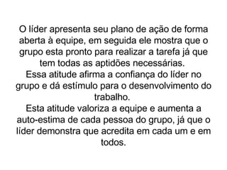 O líder apresenta seu plano de ação de forma aberta à equipe, em seguida ele mostra que o grupo esta pronto para realizar a tarefa já que tem todas as aptidões necessárias.  Essa atitude afirma a confiança do líder no grupo e dá estímulo para o desenvolvimento do trabalho.  Esta atitude valoriza a equipe e aumenta a auto-estima de cada pessoa do grupo, já que o líder demonstra que acredita em cada um e em todos. 