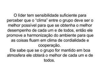 O líder tem sensibilidade suficiente para perceber que o “clima” entre o grupo deve ser o melhor possível para que se obtenha o melhor desempenho de cada um e de todos, então ele promove a harmonização do ambiente para que as coisas fluam em clima de cordialidade e cooperação.  Ele sabe que se o grupo for mantido em boa atmosfera ele obterá o melhor de cada um e de todos.  